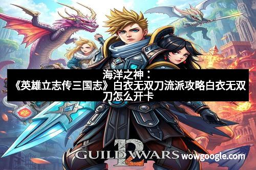 海洋之神：《英雄立志传三国志》白衣无双刀流派攻略白衣无双刀怎么开卡